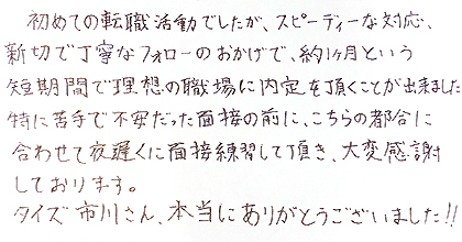 初めての転職活動でしたが、スピーディーな対応、親切で丁寧なフォローのおかげで、約1ヵ月という短期間で理想の職場に内定を頂くことが出来ました。特に苦手で不安だった面接の前に、こちらの都合に合わせて夜遅くに面接練習して頂き、大変感謝しております。タイズ市川さん、本当にありがとうござました!!