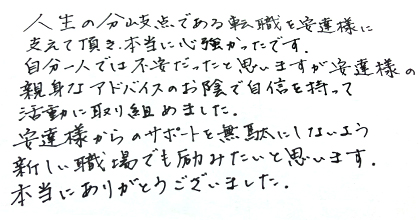 人生の分岐点である転職を安達様に支えて頂き、本当に心強かったです。自分一人では不安だったと思いますが安達様の親身なアドバイスのお陰で自信を持って活動に取り組めました。安達様からのサポートを無駄にしないよう新しい職場でも励みたいと思います。本当にありがとうございました。