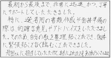 最初から最後まで、非常に迅速かつ、丁寧にサポートしていただきました。特に、選考用の書類作成や面接準備の際は、的確な意見やアドバイスをいただきました。そのため、自分の考えを整理することができ、面接に緊張することなく臨むことができました。丹田さんに担当していただけて、本当によかったです。ありがとうございました。