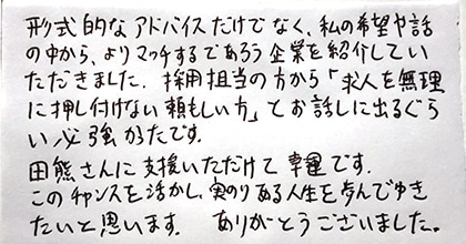 形式的なアドバイスだけでなく、私の希望や話の中から、よりマッチするであろう企業を紹介していただきました。採用担当の方から「求人を無理に押し付けない頼もしい方」とお話しに出るぐらい心強かったです。田熊さんに支援いただけて幸運です。このチャンスを活かし、実のりある人生を歩んでゆきたいと思います。ありがとうございました。