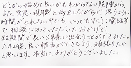 どこから始めて良いかもわからない段階から、また、育児・現職と両立しながらで、思うように時間がとれない中でも、いつでもすぐに電話等で相談にのっていただいたおかげで、短期間で良いご縁に出会うことができました。入社後、良いご報告ができるよう、頑張りたいと思います。本当にありがとうございました。