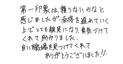 第一印象は頼りないかなと感じましたが、面接を進めていく上でとても親身になり、勇気づけてくれて助かりました。良い職場を見つけてくれてありがとうございました!!