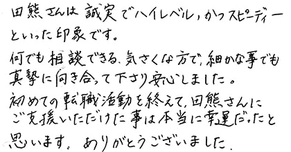 田熊さんは誠実でハイレベル、かつスピーディーといった印象です。何でも相談できる気さくな方で、細かな事でも真摯に向き合って下さり安心しました。初めての転職活動を終えて、田熊さんにご支援いただけた事は本当に幸運だったと思います。ありがとうございました。