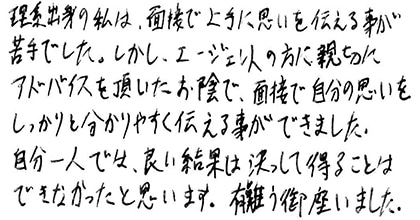 理系出身の私は、面接で上手に思いを伝える事が苦手でした。しかし、エージェントの方に親切にアドバイスを頂いたお陰で、面接で自分の思いをしっかりと分かりやすく伝える事ができました。自分一人では、良い結果は決して得ることはできなかったと思います。有難う御座いました。