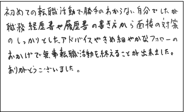 初めての転職活動で勝手のわからない自分でしたが職務経歴書や履歴書の書き方から面接の対策のしっかりとしたアドバイスやきめ細やかなフォローのおかげで、無事転職活動を終えることが出来ました。ありがとうございました。