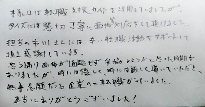 様々な転職支援サイトを活用していましたが、タイズには懇切丁寧に面接等対応をして頂けました。担当の市川さんには辛い転職活動をサポートして頂き感謝しています。思う通り面接が通過せず妥協しようかと思った時期もありましたが、時には優しく、時には厳しく導いていただき、無事念願だった企業への転職が叶いました。本当にありがとうございました！