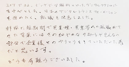 IoTやAI、ビッグデータ解析といったデジタルテクノロジーを中心とした、日本のデジタルトランスフォーメーションを進めたく、転職を決意しました。非常に短期間で異業種・異業界への転職ができた背景にはきめ細やかなサポートや見えない部分で企業様とのやりとりをしていただいた為だと思います。どうも有難うございました。