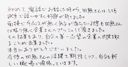 初めて、電話でお話した時から、田熊さんはとても誠実で話しやすく好感が持てました。面接で手応えが無く気分が落ちている際も田熊さんは粘り強く企業さんへプッシュして頂きました。その結果もあり、自分の第一志望の企業へ内定を取ることが出来ました。本当にありがとうございました。今後の田熊さんのご活躍を期待しつつ、自分も新しい職場で頑張っていきます。