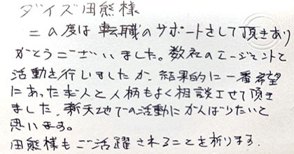 この度は転職のサポートをして頂きありがとうございました。数社のエージェントと活動を行いましたが、結果的に一番希望にあった求人と人柄もよく相談させて頂きました。新天地での活動にがんばりたいと思います。田熊様もご活躍されることを祈ります。
