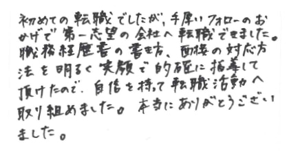 初めての転職でしたが、手厚いフォローのおかげで第一志望の会社へ転職できました。職務経歴書の書き方、面接の対応方法を明るく笑顔で的確に指導して頂けたので、自信を持って転職活動へ取り組めました。本当にありがとうございました。
