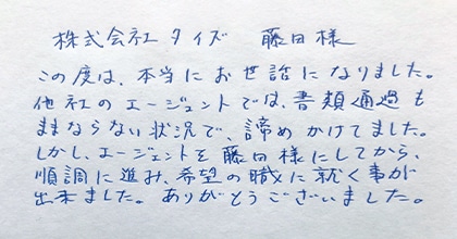 この度は、本当にお世話になりました。他社のエージェントでは、書類選考もままならない状況で、諦めかけてました。しかし、エージェントを藤田様にしてから、順調に進み、希望の職に就く事が出来ました。ありがとうございました。
