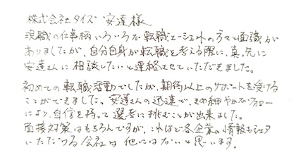 現職の仕事柄いろいろな転職エージェントの方々と面識がありましたが、自分自身が転職を考える際に、真っ先に安達さんに相談したいと連絡させていただきました。初めての転職活動でしたが、期待以上のサポートを受けることができました。安達さんの迅速できめ細やかなフォローにより自信を持って選考に挑むことが出来ました。面接対策はもちろんですが、これほど各企業の情報もシェアいただける会社は他にはないと思います。