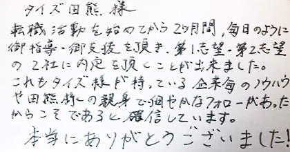 転職活動を始めてから2ヵ月間、毎日のように御指導・御支援を頂き、第１志望・第２志望の2社に内定を頂くことが出来ました。これもタイズ様が持っている企業毎のノウハウや田熊様の親身で細やかなフォローがあったからこそであると確信しています。本当にありがとうございました！