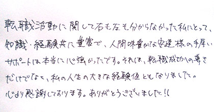 転職活動に関して右も左も分からなかった私にとって、知識・経験共に豊富で、人間味豊かな安達様の手厚いサポートは本当に心強かったです。それは、転職成功への導きだけではなく、私の人生の大きな経験値ともなりました。心より感謝しております。ありがとうございました！！