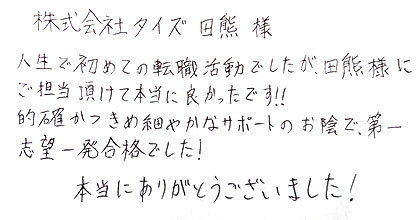 人生で初めての転職活動でしたが、田熊様にご担当頂けて本当に良かったです！！的確かつきめ細やかなサポートのお陰で、第一志望一発合格でした！本当にありがとうございました！