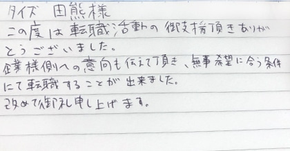 この度は転職活動の御支援頂きありがとうございました。企業様側への意向も伝えて頂き、無事希望に合う条件にて転職することが出来ました。改めて御礼申し上げます。