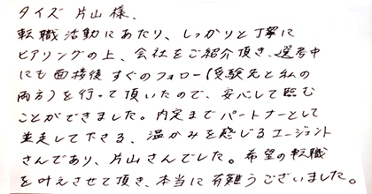 転職活動にあたり、しっかりと丁寧にヒアリングの上、会社をご紹介頂き、選考中にも面接後すぐのフォロー（受験先と私の両方）を行って頂いたので、安心して臨むことができました。内定までパートナーとして並走して下さる、温かみを感じるエージェントさんであり、片山さんでした。希望の転職を叶えさせて頂き、本当に有難うございました。
