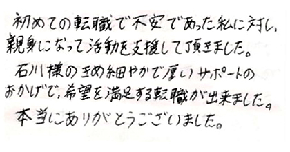 初めての転職で不安であった私に対し、親身になって活動を支援して頂きました。石川様のきめ細やかで厚いサポートのおかげで、希望を満足する転職が出来ました。本当にありがとうございました。