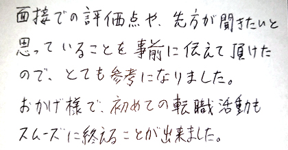 面接での評価点や、先方が聞きたいと思っていることを事前に伝えて頂けたので、とても参考になりました。おかげ様で、初めての転職活動もスムーズに終えることが出来ました。