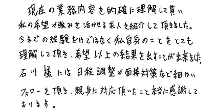 現在の業務内容を的確に理解して貰い私の希望や強みを活かせる求人を紹介して頂きました。今までの経験だけではなく私自身のことをとても理解して頂き、希望以上の結果を出すことが出来ました。石川様には日程調整や面接対策など細かいフォローを頂き、親身に対応頂いたこと本当に感謝しております。