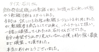 会社都合退職による転職であり、知識が全く無い状態から転職活動をスタートしました。当初は、試しに3社程度の転職エージェントを利用しましたが、転職者を商品としてでは無く、パートナーとして扱い、一緒に頑張ってくれたのは石川さんだけでした。自分の希望すらはっきり見えていなかった僕と粘り強く最後まで頑張って頂きました。本当にありがとうございました。