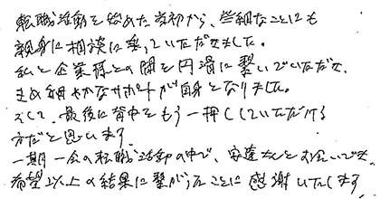 転職活動を始めた当初から、些細なことにも親身にご相談に乗っていただきました。 私と企業との間を円滑に繋いでいただき、きめ細かなサポートが自信となりました。 そして、最後に背中をもう一押ししていただける方だと思います。 一期一会の転職活動の中で、安達さんとお会いでき、希望以上の結果に繋がったことに感謝いたします。