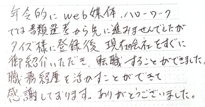 年齢的にWEB媒体、ハローワークでは書類選考から先に進みませんでしたがタイズ様に登録後現在の会社をすぐに御紹介いただき、転職することができました。職務経歴を活かすことができて感謝しております。ありがとうございました。