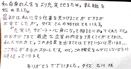 私自身の人生をより充実させるため、転職を始めました。最初は私に合う仕事を見つけることができるか不安でしたが、タイズさんの特徴ともいえる、『充実したサポート・親身になって相談にのってくれたこと』のおかげさまで最適な企業の内定を頂くことができました。私だけの力で、この結果を出すことはできていないと思います。ここからが本当のスタートです。ので、この機会をムダにしないように頑張っていきます。ありがとうございました。