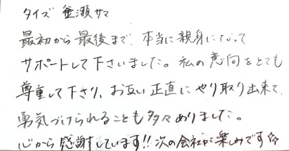 最初から最後まで、本当に親身になってサポートして下さいました。私の意向をとても尊重して下さり、お互い正直にやり取り出来て、勇気づけられることも多々ありました。心から感謝しています!!次の会社が楽しみです。