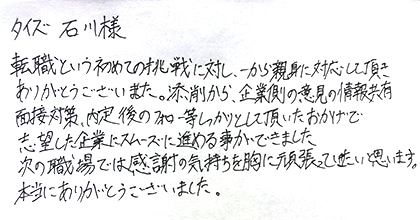転職という初めての挑戦に対し、一から親身に対応して頂きありがとうございました。添削から、企業側の意見の情報共有、面接対策、内定後のフォロー等しっかりとして頂いたおかげで志望した企業にスムーズに進める事ができました。次の職場では感謝の気持ちを胸に頑張っていきたいと思います。本当にありがとうございました。