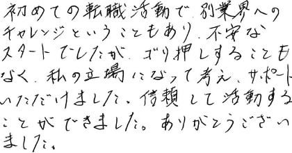 初めての転職活動で、別業界へのチャレンジということもあり、不安なスタートでしたが、ゴリ押しすることもなく、私の立場になって考え、サポートいただけました。信頼して活動することができました。ありがとうございました。