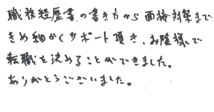 職務経歴書の書き方から面接対策まできめ細かくサポート頂き、お陰様で転職を決めることができました。ありがとうございました。