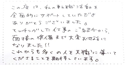 この度は、私の転職活動を全面的にサポートしていただきありがとうございました。マッチングした仕事のご紹介から、面接の準備まで大変お世話になりました!!これからも多くの人を天職に導いてくださることを期待しています。