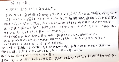 本当にお世話になりました。DMからの電話面談の時にメールと同じ人だったことに好感を得たことがスタートでした。面談時も今までのキャリア、転職理由、転職に求める事等を親身になって聞いて頂き、タイズさんで転職活動を始めると決心できました。良い企業を案内して頂き、書類作成に時間はかかりましたが、石川さんに高評価と手直しのアドバイス頂けた事がうれしかったです。面接対策も企業が求めることを事前に調査していただき、助かりました。一社目でダメだったことも企業側に確認して頂き、二社目で反省を生かしてびっくりするくらいに高評価で合格できました。困った時に電話してもすぐに折り返してくれる安心感、面接が終わった後の企業への後押し等、サポートがあったからこそゴールにたどり着けました。石川さんありがとうございました。本当に良いコンサルタントに出会え、会社に出会え大満足な転職活動になりました。
