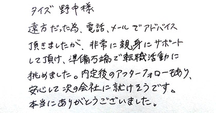 遠方だった為、電話、メールでアドバイス頂きましたが、非常に親身にサポートして頂け、準備万端で転職活動に挑めました。内定後のアフターフォローもあり、安心して次の会社に就けそうです。本当にありがとうございました。