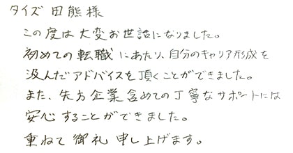 この度は大変お世話になりました。初めての転職にあたり、自分のキャリア形成を汲んだアドバイスを頂くことができました。また、先方企業含めての丁寧なサポートには安心することができました。重ねて御礼申し上げます。