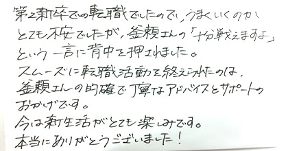 第2新卒での転職でしたので、うまくいくのかとても不安でしたが、釜瀬さんの「十分戦えますよ」という一言に背中を押されました。スムーズに転職活動を終えられたのは、釜瀬さんの的確で丁寧なアドバイスとサポートのおかげです。今は新生活がとても楽しみです。本当にありがとうございました!