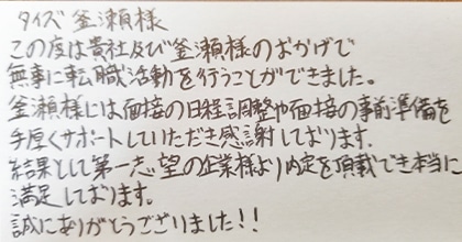 この度は貴社及び釜瀬様のおかげで無事に転職活動を行うことができました。釜瀬様には面接の日程調整や面接の事前準備を手厚くサポートしていただき感謝しております。結果として第一志望の企業様より内定を頂戴でき本当に満足しております。誠にありがとうございました!!