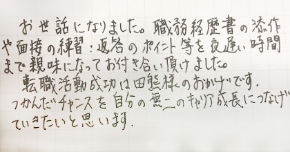 お世話になりました。職務経歴書の添削や面接の練習・返答のポイント等を夜遅い時間まで親身になってお付き合い頂けました。転職活動成功は田熊様のおかげです。つかんだチャンスを自分の無二のキャリア成長につなげていきたいと思います。