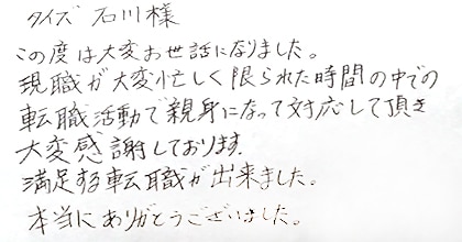 この度は大変お世話になりました。現職が大変忙しく限られた時間の中での転職活動で親身になって対応して頂き大変感謝しております。満足する転職が出来ました。本当にありがとうございました。