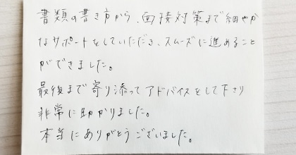 書類の書き方から面接対策まで細やかなサポートをしていただき、スムーズに進めることができました。最後まで寄り添ってアドバイスをして下さり非常に助かりました。本当にありがとうございました。