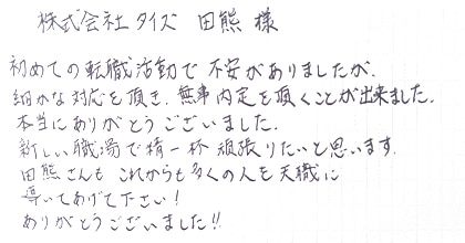 初めての転職活動で不安がありましたが、細かな対応を頂き、無事内定を頂くことが出来ました。本当にありがとうございました。新しい職場で精一杯頑張りたいと思います。田熊さんもこれからも多くの人を天職に導いてあげて下さい！ありがとうございました！！