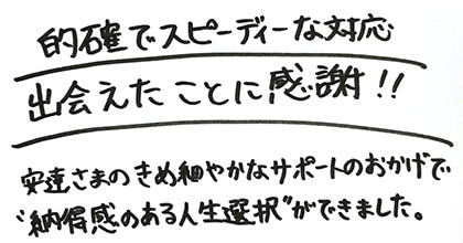 的確でスピーディーな対応　出会えたことに感謝！！　安達さまのきめ細やかなサポートのおかげで”納得感のある人生選択”ができました。