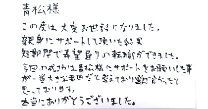 この度は大変お世話になりました。親身にサポートして頂いた結果、短期間で希望通りの転職ができました。今回の成功は青松様にサポートをお願いした事が一番大きな要因だと考えており選んで良かったと思っております。本当にありがとうございました。
