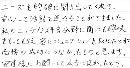 ニーズを的確に聞き出してくれて、安心して活動を進めることができました。私のニッチな研究分野に関しても興味をもってもらえ、密にコミュニケーションを取れたことが面接の成功につながったものと思います。安達様にお願いして本当に良かったです。