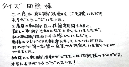 この度は転職活動をご支援いただきありがとうございました。2度目の転職且つ在籍期間も短く、難しい転職活動になると思っていましたが、私の転職理由にも共感してただき、面接のアドバイスも親身になってしていただけたおかげで第一志望の企業から内定をいただくことができました。納得いく転職活動ができたのは田熊様のおかげです。本当にありがとうございました！