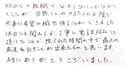 初めての転職で分からないことばかりでしたが、田熊さんのサポートのお陰で無事に希望の職を得ることが出来ました。休日にも関わらず丁寧に電話対応して頂けたことで、限られた時間の中で最大の成果を出すことが出来たものと思います。本当にありがとうございました。