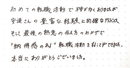 初めての転職活動で不安が多くありましたが、安達さんの豊富な経験と的確なアドバイス、そして最後の熱意の伝え方のおかげで”納得感のある”転職活動をすることができました。本当にありがとうございました。