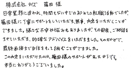 日常業務に追われ、時間もない中での初めての転職活動でしたが、藤田様に丁寧にサポートをしていただき、無事、内定をいただくことができました。様々な不安や悩みもありましたが、その都度、ご相談をさせていただき、的確なアドバイスをいただきました。そのおかげで、最終面接まで自信をもって挑むことができました。この内定をいただけたのは、藤田様のサポートがあったからです。本当にありがとうございました。