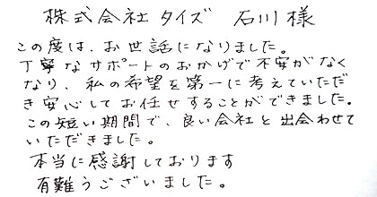 この度はお世話になりました。丁寧なサポートのおかげで不安がなくなり、私の希望を第一に考えていただき安心してお任せすることができました。この短い期間で、良い会社と出会わせていただきました。本当に感謝しております。有難うございました。